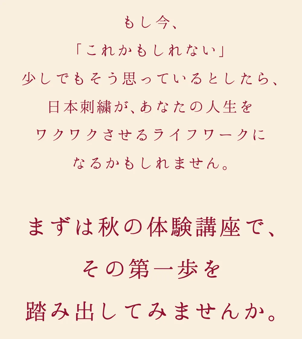 もし今「これかもしれない」と少しでも思っているとしたら、日本刺繍が、あなたの人生をワクワクさせるライフワークになるかもしれません。まずは体験講座で、その第一歩を踏み出してみませんか。